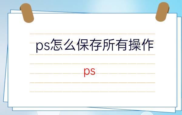 ps怎么保存所有操作 ps，photoshop如何保存图层的样式？